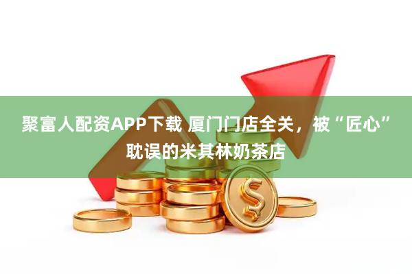 聚富人配资APP下载 厦门门店全关，被“匠心”耽误的米其林奶茶店