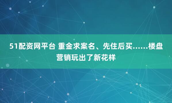 51配资网平台 重金求案名、先住后买......楼盘营销玩出了新花样