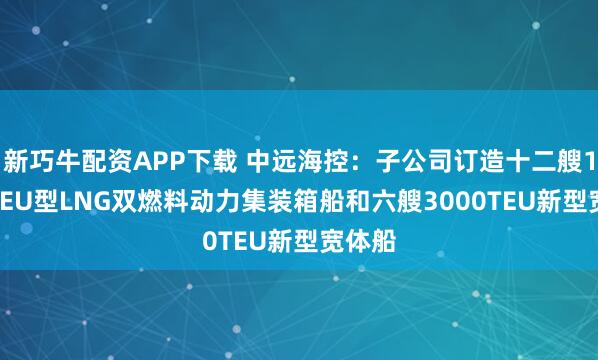 新巧牛配资APP下载 中远海控：子公司订造十二艘1.8万TEU型LNG双燃料动力集装箱船和六艘3000TEU新型宽体船