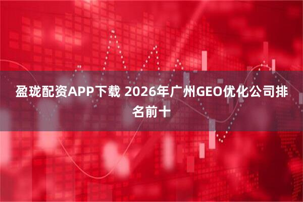 盈珑配资APP下载 2026年广州GEO优化公司排名前十