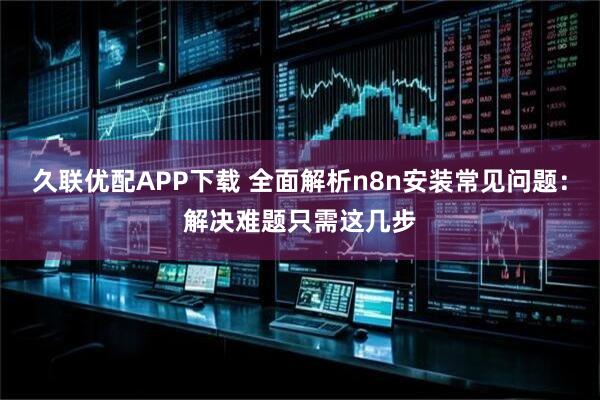 久联优配APP下载 全面解析n8n安装常见问题：解决难题只需这几步