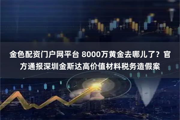 金色配资门户网平台 8000万黄金去哪儿了？官方通报深圳金斯达高价值材料税务造假案