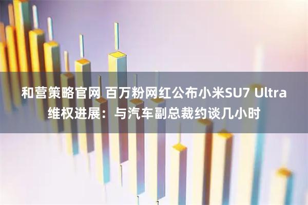 和营策略官网 百万粉网红公布小米SU7 Ultra维权进展：与汽车副总裁约谈几小时