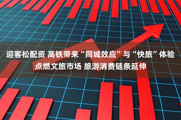 迎客松配资 高铁带来“同城效应”与“快旅”体验点燃文旅市场 旅游消费链条延伸