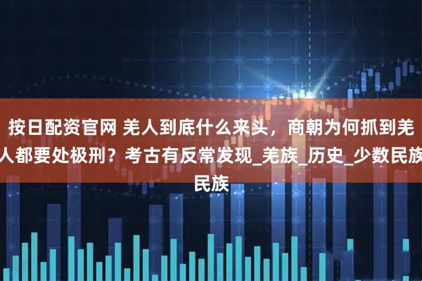 按日配资官网 羌人到底什么来头，商朝为何抓到羌人都要处极刑？考古有反常发现_羌族_历史_少数民族