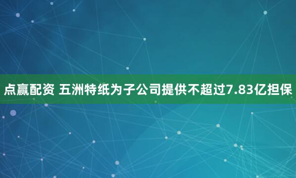 点赢配资 五洲特纸为子公司提供不超过7.83亿担保