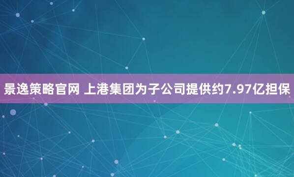景逸策略官网 上港集团为子公司提供约7.97亿担保