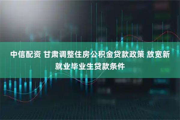 中信配资 甘肃调整住房公积金贷款政策 放宽新就业毕业生贷款条件