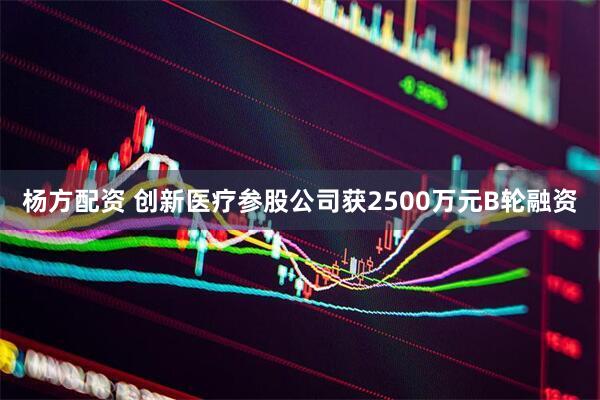 杨方配资 创新医疗参股公司获2500万元B轮融资
