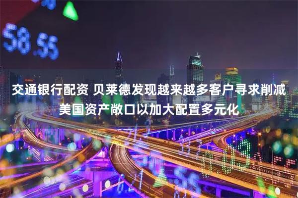 交通银行配资 贝莱德发现越来越多客户寻求削减美国资产敞口以加大配置多元化