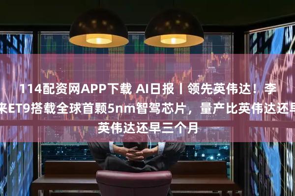 114配资网APP下载 AI日报丨领先英伟达！李斌称蔚来ET9搭载全球首颗5nm智驾芯片，量产比英伟达还早三个月