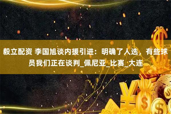 毅立配资 李国旭谈内援引进：明确了人选，有些球员我们正在谈判_佩尼亚_比赛_大连