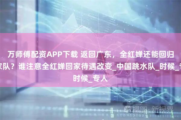 万师傅配资APP下载 返回广东，全红婵还能回归国家队？谁注意全红婵回家待遇改变_中国跳水队_时候_专人