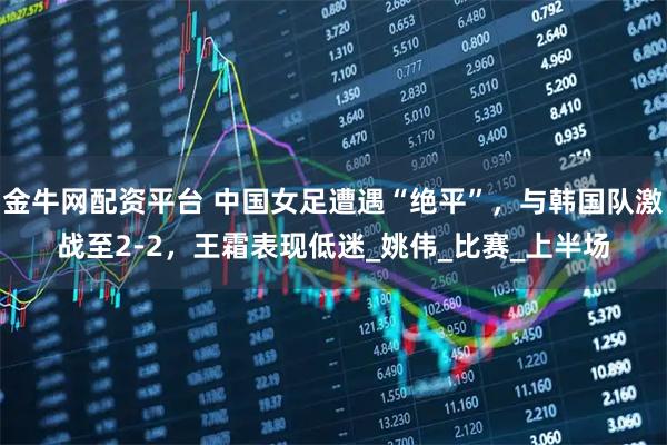 金牛网配资平台 中国女足遭遇“绝平”，与韩国队激战至2-2，王霜表现低迷_姚伟_比赛_上半场