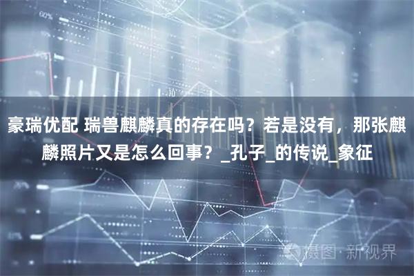 豪瑞优配 瑞兽麒麟真的存在吗？若是没有，那张麒麟照片又是怎么回事？_孔子_的传说_象征