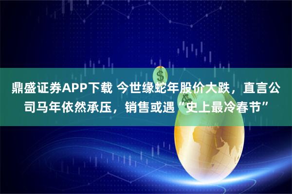 鼎盛证券APP下载 今世缘蛇年股价大跌，直言公司马年依然承压，销售或遇“史上最冷春节”