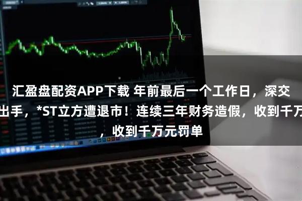 汇盈盘配资APP下载 年前最后一个工作日，深交所重磅出手，*ST立方遭退市！连续三年财务造假，收到千万元罚单