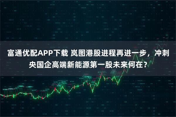 富通优配APP下载 岚图港股进程再进一步，冲刺央国企高端新能源第一股未来何在？