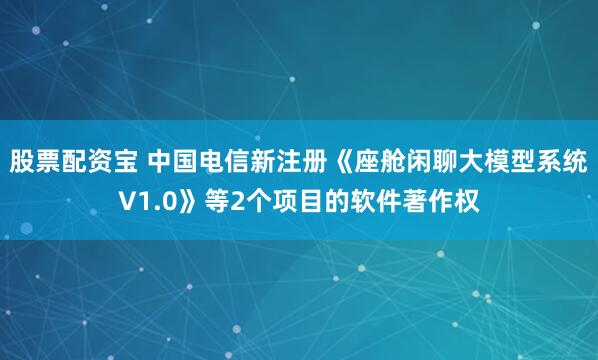 股票配资宝 中国电信新注册《座舱闲聊大模型系统V1.0》等2个项目的软件著作权