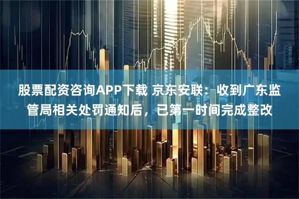 股票配资咨询APP下载 京东安联：收到广东监管局相关处罚通知后，已第一时间完成整改