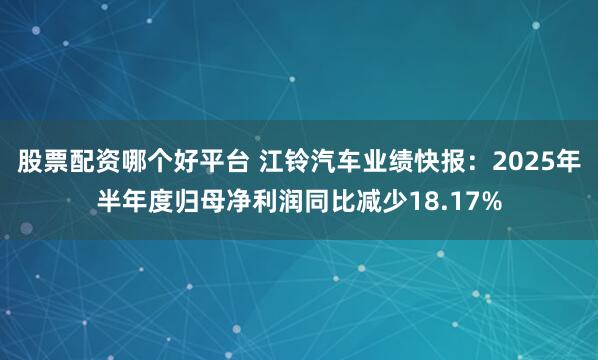 股票配资哪个好平台 江铃汽车业绩快报：2025年半年度归母净利润同比减少18.17%