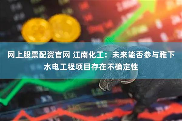 网上股票配资官网 江南化工：未来能否参与雅下水电工程项目存在不确定性