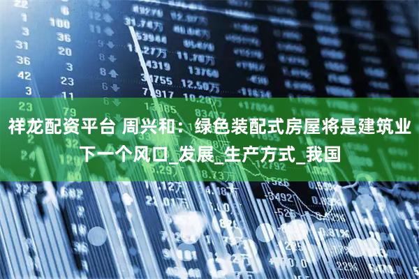 祥龙配资平台 周兴和：绿色装配式房屋将是建筑业下一个风口_发展_生产方式_我国
