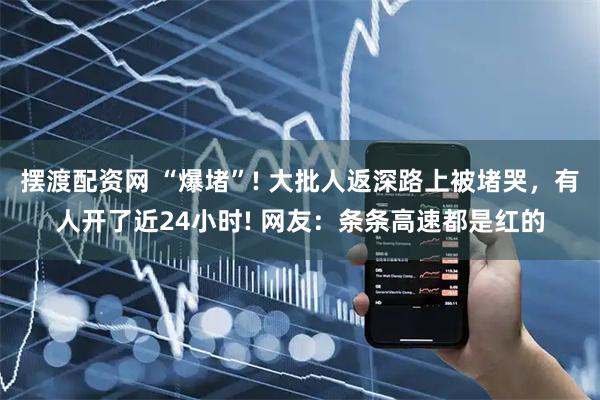 摆渡配资网 “爆堵”! 大批人返深路上被堵哭，有人开了近24小时! 网友：条条高速都是红的