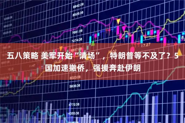 五八策略 美军开始“清场”，特朗普等不及了？5国加速撤侨，强援奔赴伊朗