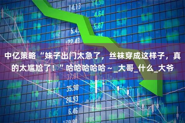 中亿策略 “妹子出门太急了，丝袜穿成这样子，真的太尴尬了！”哈哈哈哈哈～_大哥_什么_大爷