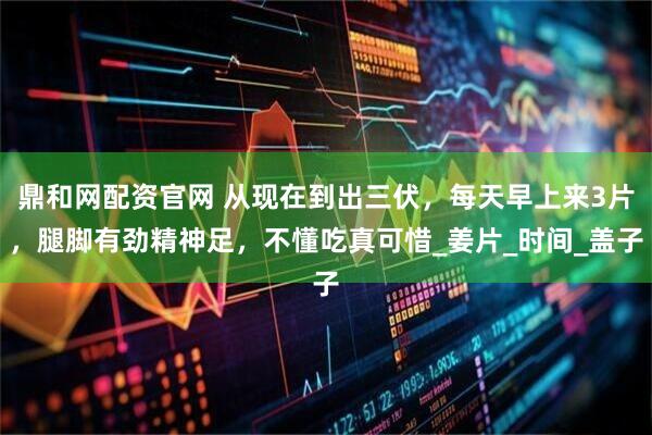鼎和网配资官网 从现在到出三伏，每天早上来3片，腿脚有劲精神足，不懂吃真可惜_姜片_时间_盖子