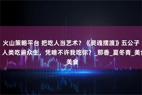 火山策略平台 把吃人当艺术？《灵魂摆渡》五公子：人类吃遍众生，凭啥不许我吃你？_那香_夏冬青_美食