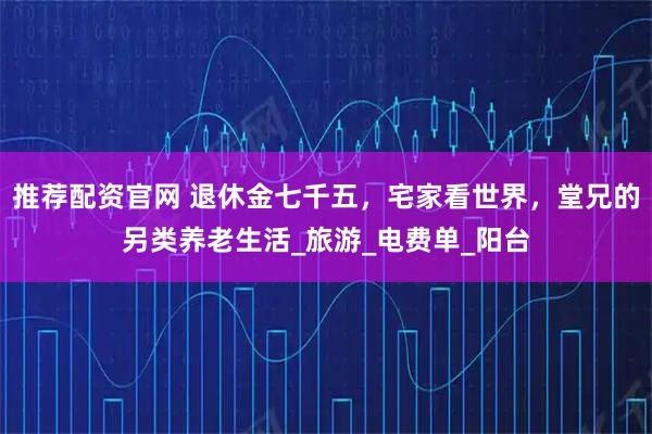 推荐配资官网 退休金七千五，宅家看世界，堂兄的另类养老生活_旅游_电费单_阳台