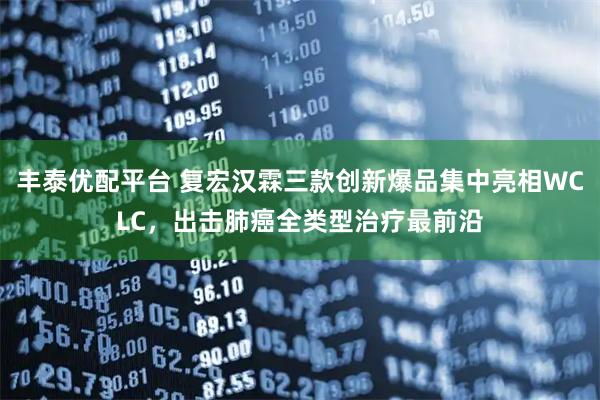 丰泰优配平台 复宏汉霖三款创新爆品集中亮相WCLC，出击肺癌全类型治疗最前沿