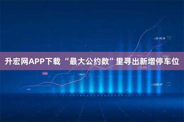 升宏网APP下载 “最大公约数”里寻出新增停车位