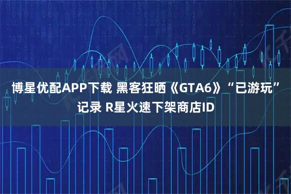 博星优配APP下载 黑客狂晒《GTA6》“已游玩”记录 R星火速下架商店ID