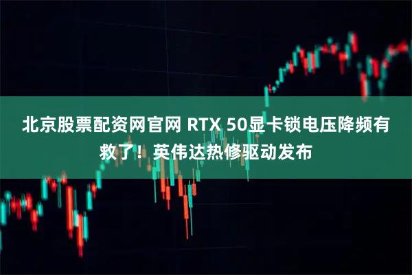 北京股票配资网官网 RTX 50显卡锁电压降频有救了！英伟达热修驱动发布
