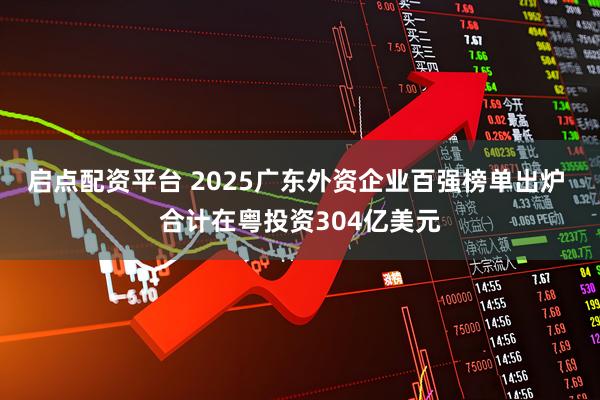 启点配资平台 2025广东外资企业百强榜单出炉 合计在粤投资304亿美元