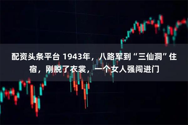 配资头条平台 1943年，八路军到“三仙洞”住宿，刚脱了衣裳，一个女人强闯进门