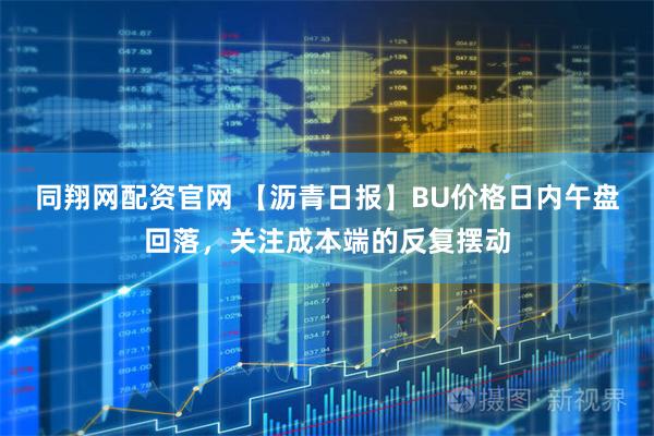 同翔网配资官网 【沥青日报】BU价格日内午盘回落，关注成本端的反复摆动