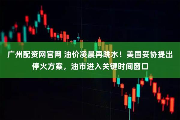 广州配资网官网 油价凌晨再跳水！美国妥协提出停火方案，油市进入关键时间窗口