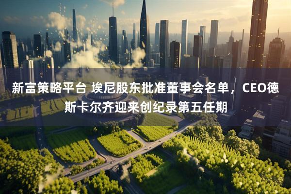 新富策略平台 埃尼股东批准董事会名单，CEO德斯卡尔齐迎来创纪录第五任期
